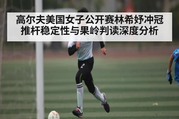 高尔夫美国女子公开赛林希妤冲冠推杆稳定性与果岭判读深度分析
