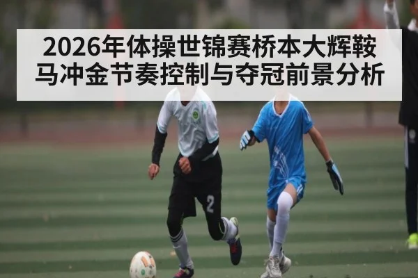 2026年体操世锦赛桥本大辉鞍马冲金节奏控制与夺冠前景分析
